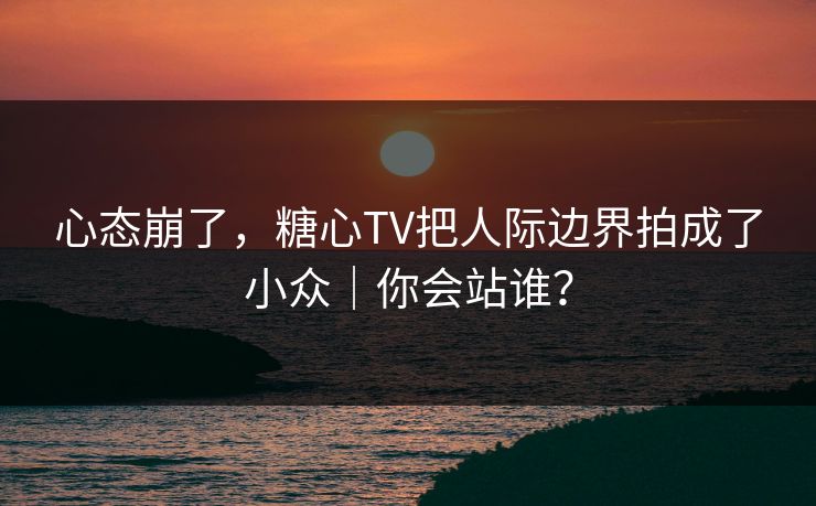 心态崩了，糖心TV把人际边界拍成了小众｜你会站谁？