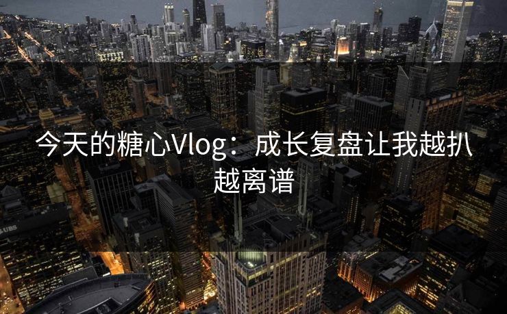 今天的糖心Vlog：成长复盘让我越扒越离谱