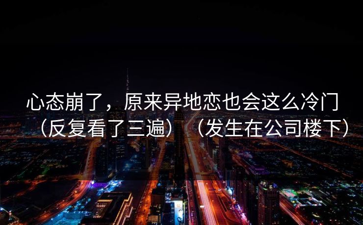 心态崩了，原来异地恋也会这么冷门（反复看了三遍）（发生在公司楼下）