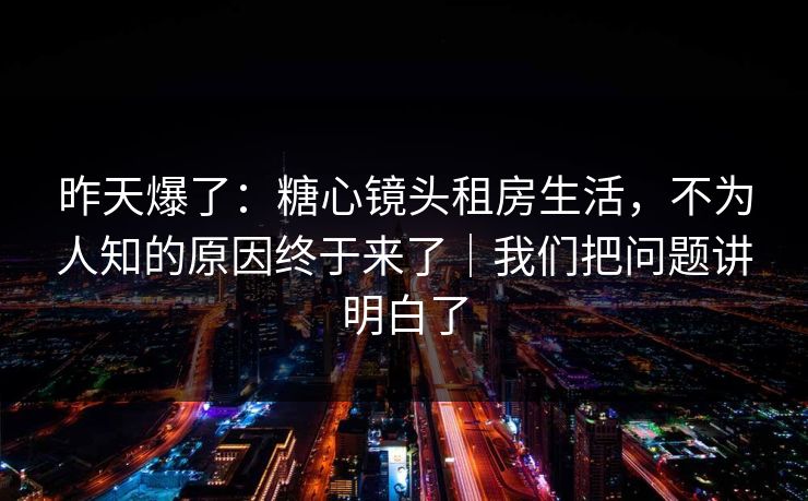 昨天爆了：糖心镜头租房生活，不为人知的原因终于来了｜我们把问题讲明白了