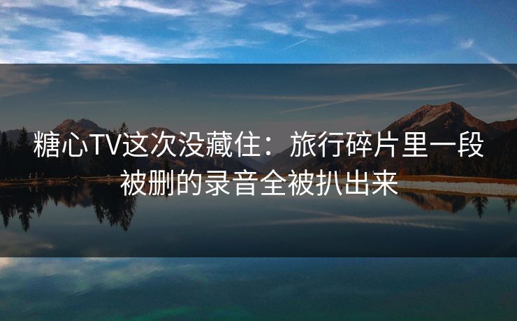 糖心TV这次没藏住：旅行碎片里一段被删的录音全被扒出来