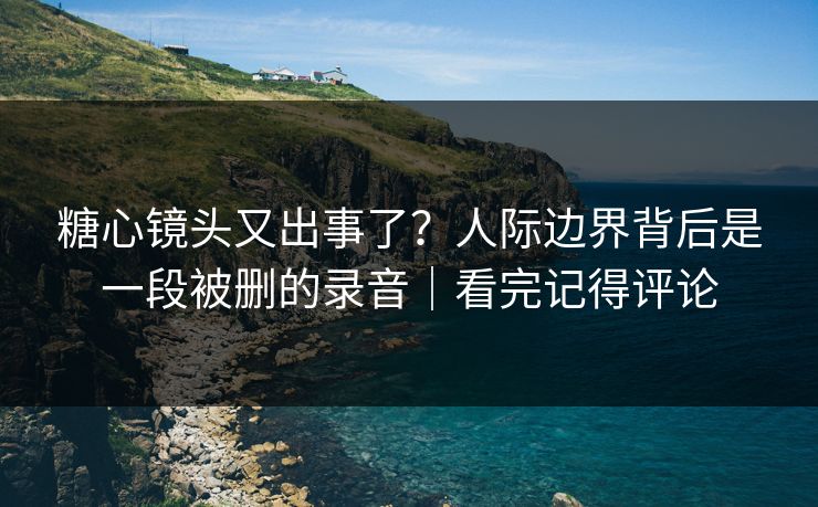 糖心镜头又出事了？人际边界背后是一段被删的录音｜看完记得评论