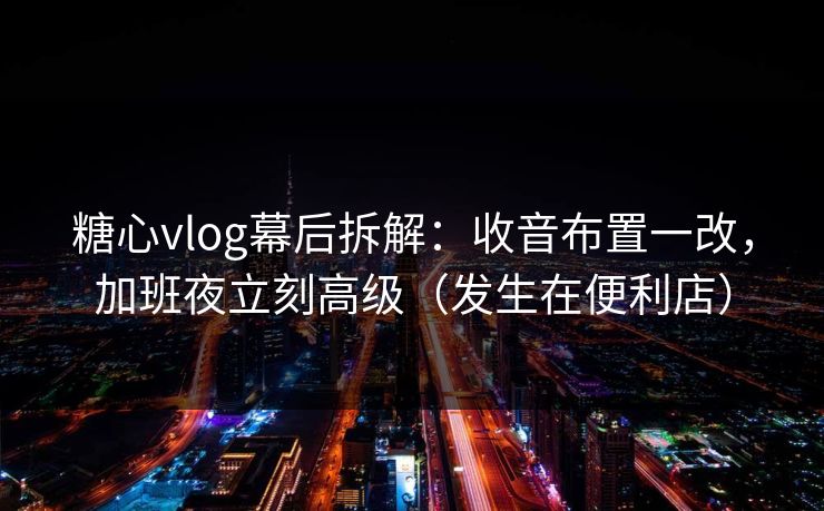 糖心vlog幕后拆解：收音布置一改，加班夜立刻高级（发生在便利店）