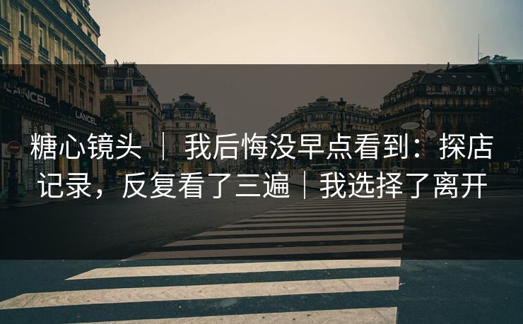 糖心镜头 ｜ 我后悔没早点看到：探店记录，反复看了三遍｜我选择了离开