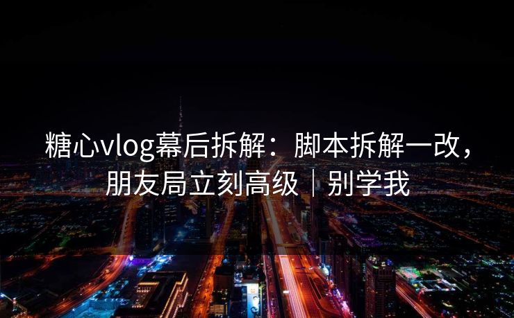 糖心vlog幕后拆解：脚本拆解一改，朋友局立刻高级｜别学我